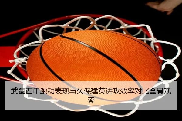 武磊西甲跑动表现与久保建英进攻效率对比全景观察 | leyu