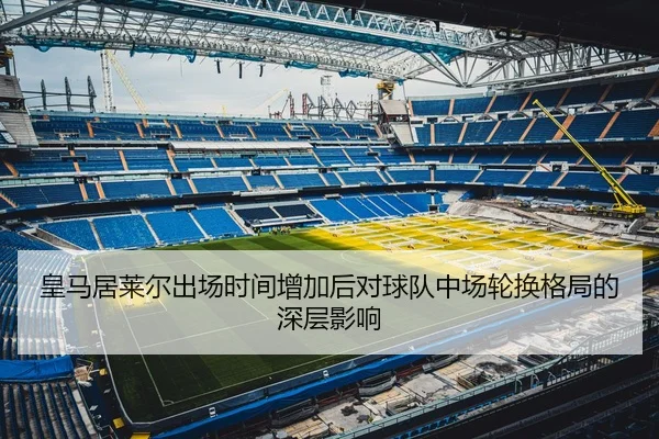 皇马居莱尔出场时间增加后对球队中场轮换格局的深层影响 | leyu