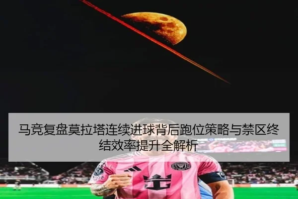 马竞复盘莫拉塔连续进球背后跑位策略与禁区终结效率提升全解析