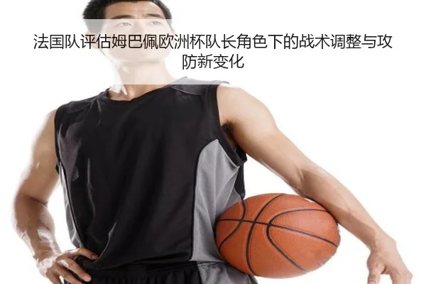 法国队评估姆巴佩欧洲杯队长角色下的战术调整与攻防新变化 | leyu