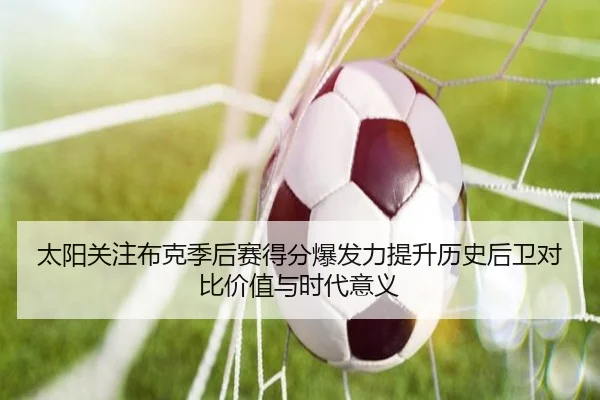 太阳关注布克季后赛得分爆发力提升历史后卫对比价值与时代意义（leyu）