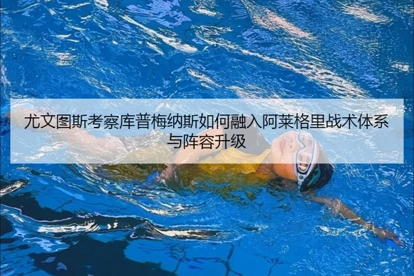 尤文图斯考察库普梅纳斯如何融入阿莱格里战术体系与阵容升级（leyu）
