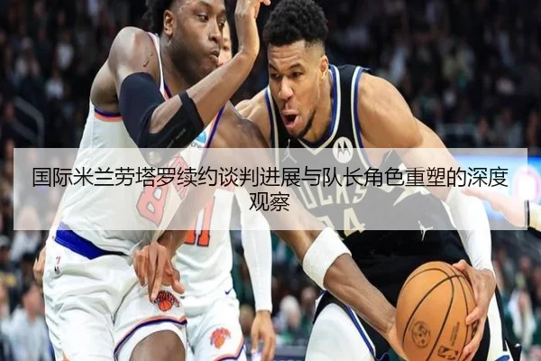 国际米兰劳塔罗续约谈判进展与队长角色重塑的深度观察