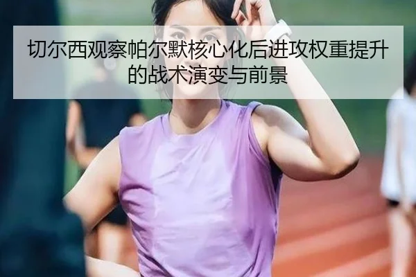切尔西观察帕尔默核心化后进攻权重提升的战术演变与前景 | leyu