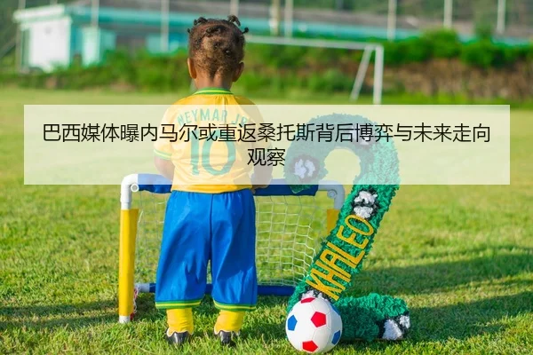 巴西媒体曝内马尔或重返桑托斯背后博弈与未来走向观察（leyu）