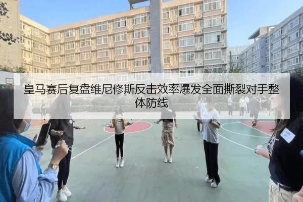 皇马赛后复盘维尼修斯反击效率爆发全面撕裂对手整体防线